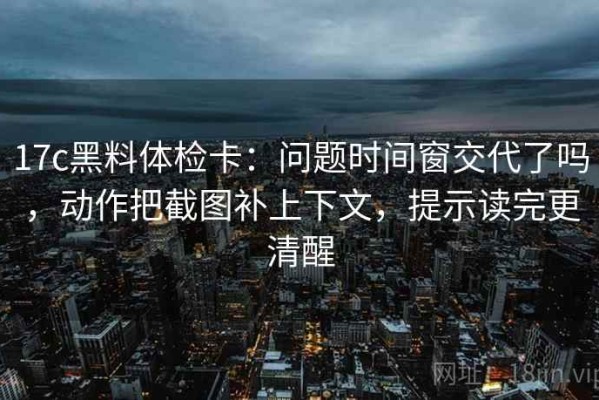 17c黑料体检卡：问题时间窗交代了吗，动作把截图补上下文，提示读完更清醒
