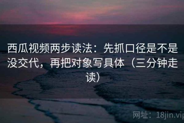 西瓜视频两步读法：先抓口径是不是没交代，再把对象写具体（三分钟走读）