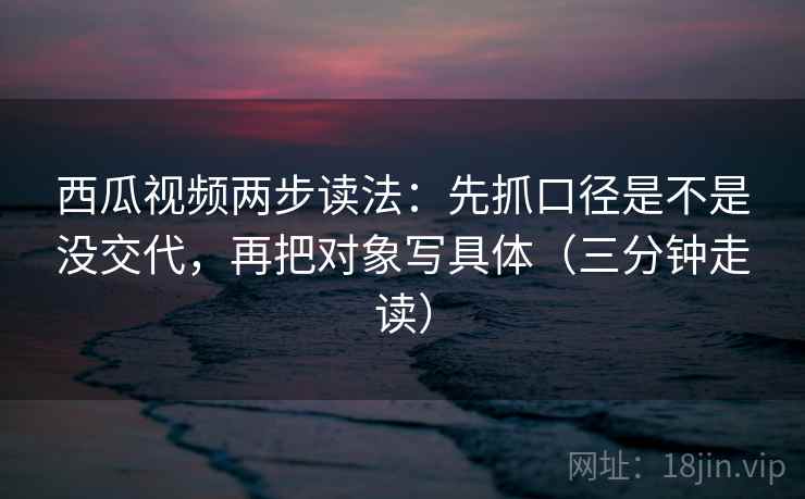 西瓜视频两步读法：先抓口径是不是没交代，再把对象写具体（三分钟走读）
