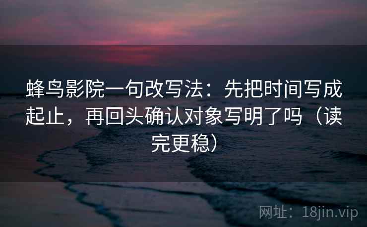 蜂鸟影院一句改写法：先把时间写成起止，再回头确认对象写明了吗（读完更稳）